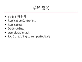 주요 항목
• pods 상태 점검
• ReplicationControllers
• ReplicaSets
• DaemonSets
• completable task
• Job Scheduling to run periodically
 