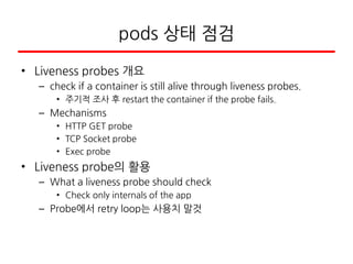 pods 상태 점검
• Liveness probes 개요
– check if a container is still alive through liveness probes.
• 주기적 조사 후 restart the container if the probe fails.
– Mechanisms
• HTTP GET probe
• TCP Socket probe
• Exec probe
• Liveness probe의 활용
– What a liveness probe should check
• Check only internals of the app
– Probe에서 retry loop는 사용치 말것
 