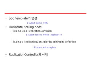 • pod template의 변경
• Horizontal scaling pods
– Scaling up a ReplicationController
– Scaling a ReplicationController by editing its definition
• ReplicationController의 삭제
$ kubectl scale rc mykub --replicas=10
$ kubectl edit rc mykub
$ kubectl edit rc myRC
 