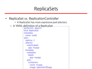 ReplicaSets
• ReplicaSet vs. ReplicationController
• A ReplicaSet has more expressive pod selectors.
– A YAML definition of a ReplicaSet
apiVersion: apps/v1
kind: ReplicaSet
metadata:
name: myRS
spec:
replicas: 3
selector:
matchLabels:
app: myapp
template:
metadata:
labels:
app: myapp
spec:
containers:
- name: myapp
image: openwith/RSapp
 