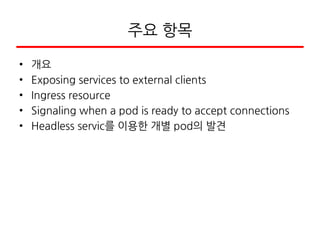주요 항목
• 개요
• Exposing services to external clients
• Ingress resource
• Signaling when a pod is ready to accept connections
• Headless servic를 이용한 개별 pod의 발견
 