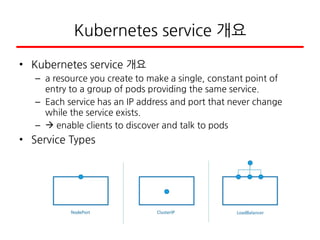 Kubernetes service 개요
• Kubernetes service 개요
– a resource you create to make a single, constant point of
entry to a group of pods providing the same service.
– Each service has an IP address and port that never change
while the service exists.
–  enable clients to discover and talk to pods
• Service Types
 