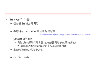 • Service의 이용
– 생성된 Service의 확인
– 수행 중인 container에서의 원격실행
– Session affinity
• 특정 client로부터의 모든 request를 특정 port로 redirect
•  sessionAffinity property 를 ClientIP로 지정
– Exposing multiple ports
– named ports
$ kubectl exec mykub-7nog1 -- curl -s http://10.111.249.153
 