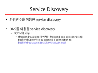 Service Discovery
• 환경변수를 이용한 service discovery
• DNS를 이용한 service discovery
– FQDN의 이용
• (frontend-backend 예에서) - frontend pod can connect to
backend DB service by opening a connection to:
backend-database.default.svc.cluster.local
 