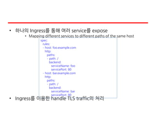 • 하나의 Ingress를 통해 여러 service를 expose
• Mapping different services to different paths of the same host
• Ingress를 이용한 handle TLS traffic의 처리
spec:
rules:
- host: foo.example.com
http:
paths:
- path: /
backend:
serviceName: foo
servicePort: 80
- host: bar.example.com
http:
paths:
- path: /
backend:
serviceName: bar
servicePort: 80
 