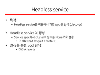 Headless service
• 목적
– Headless service를 이용해서 개별 pod를 탐색 (discover)
• Headless service의 생성
– Service spec에서 clusterIP 필드를 None으로 설정
•  K8s won’t assign it a cluster IP
• DNS를 통한 pod 탐색
• DNS A records
 