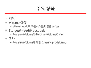 주요 항목
• 개요
• Volume 이용
– Worker node의 파일시스템/파일을 access
• Storage와 pod를 decouple
– PersistentVolume과 PersistentVolumeClaims
• 기타
– PersistentVolume에 대한 Dynamic provisioning
 