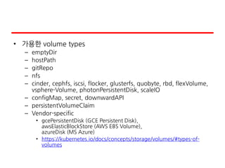 • 가용한 volume types
– emptyDir
– hostPath
– gitRepo
– nfs
– cinder, cephfs, iscsi, flocker, glusterfs, quobyte, rbd, flexVolume,
vsphere-Volume, photonPersistentDisk, scaleIO
– configMap, secret, downwardAPI
– persistentVolumeClaim
– Vendor-specific
• gcePersistentDisk (GCE Persistent Disk),
awsElasticBlockStore (AWS EBS Volume),
azureDisk (MS Azure)
• https://kubernetes.io/docs/concepts/storage/volumes/#types-of-
volumes
 