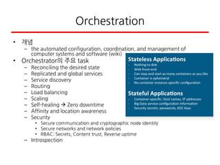 Orchestration
• 개념
– the automated configuration, coordination, and management of
computer systems and software (wiki)
• Orchestrator의 주요 task
– Reconciling the desired state
– Replicated and global services
– Service discovery
– Routing
– Load balancing
– Scaling
– Self-healing  Zero downtime
– Affinity and location awareness
– Security
• Secure communication and cryptographic node identity
• Secure networks and network policies
• RBAC: Secrets, Content trust, Reverse uptime
– Introspection
 
