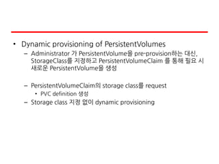 • Dynamic provisioning of PersistentVolumes
– Administrator 가 PersistentVolume을 pre-provision하는 대신,
StorageClass를 지정하고 PersistentVolumeClaim 를 통해 필요 시
새로운 PersistentVolume을 생성
– PersistentVolumeClaim의 storage class를 request
• PVC definition 생성
– Storage class 지정 없이 dynamic provisioning
 
