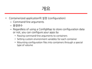 개요
• Containerized application의 설정 (configuration)
– Command-line arguments
– 환경변수
– Regardless of using a ConfigMap to store configuration data
or not, you can configure your apps by
• Passing command-line arguments to containers
• Setting custom environment variables for each container
• Mounting configuration files into containers through a special
type of volume
 