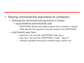 • Passing command-line arguments to containers
– Defining the command and arguments in Docker
• Dockerfile에서의 ENTRYPOINT와 CMD
– ENTRYPOINT defines executable invoked when container is started.
– CMD specifies the arguments that get passed to the ENTRYPOINT.
– shell form과 exec form
– shell form—For example, ENTRYPOINT node app.js.
– exec form—For example, ENTRYPOINT ["node", "app.js"].
– Whether specified command is invoked inside a shell or not.
 