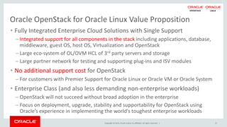 Copyright © 2015, Oracle and/or its affiliates. All rights reserved. |
Oracle OpenStack for Oracle Linux Value Proposition
• Fully Integrated Enterprise Cloud Solutions with Single Support
– Integrated support for all components in the stack including applications, database,
middleware, guest OS, host OS, Virtualization and OpenStack
– Large eco-system of OL/OVM HCL of 3rd party servers and storage
– Large partner network for testing and supporting plug-ins and ISV modules
• No additional support cost for OpenStack
– For customers with Premier Support for Oracle Linux or Oracle VM or Oracle System
• Enterprise Class (and also less demanding non-enterprise workloads)
– OpenStack will not succeed without broad adoption in the enterprise
– Focus on deployment, upgrade, stability and supportability for OpenStack using
Oracle’s experience in implementing the world’s toughest enterprise workloads
17
 