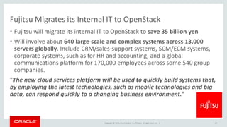Copyright © 2015, Oracle and/or its affiliates. All rights reserved. |
Fujitsu Migrates its Internal IT to OpenStack
• Fujitsu will migrate its internal IT to OpenStack to save 35 billion yen
• Will involve about 640 large-scale and complex systems across 13,000
servers globally. Include CRM/sales-support systems, SCM/ECM systems,
corporate systems, such as for HR and accounting, and a global
communications platform for 170,000 employees across some 540 group
companies.
“The new cloud services platform will be used to quickly build systems that,
by employing the latest technologies, such as mobile technologies and big
data, can respond quickly to a changing business environment.”
25
 
