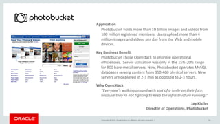 Copyright © 2015, Oracle and/or its affiliates. All rights reserved. |
Application
Photobucket hosts more than 10 billion images and videos from
100 million registered members. Users upload more than 4
million images and videos per day from the Web and mobile
devices.
Key Business Benefit
Photobucket chose Openstack to improve operational
efficiencies. Server utilization was only in the 15%-20% range
for 800 bare-metal servers. Now, Photobucket operates MySQL
databases serving content from 350-400 physical servers. New
servers are deployed in 2-3 min as opposed to 2-3 hours.
Why OpenStack
“Everyone's walking around with sort of a smile on their face,
because they're not fighting to keep the infrastructure running.”
Jay Kistler
Director of Operations, Photobucket
29
 