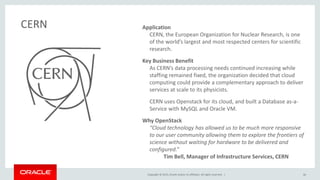 Copyright © 2015, Oracle and/or its affiliates. All rights reserved. |
Application
CERN, the European Organization for Nuclear Research, is one
of the world’s largest and most respected centers for scientific
research.
Key Business Benefit
As CERN’s data processing needs continued increasing while
staffing remained fixed, the organization decided that cloud
computing could provide a complementary approach to deliver
services at scale to its physicists.
CERN uses Openstack for its cloud, and built a Database as-a-
Service with MySQL and Oracle VM.
Why OpenStack
“Cloud technology has allowed us to be much more responsive
to our user community allowing them to explore the frontiers of
science without waiting for hardware to be delivered and
configured.”
Tim Bell, Manager of Infrastructure Services, CERN
CERN
30
 