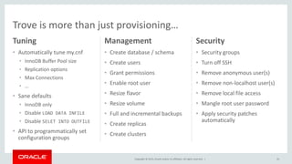 Copyright © 2015, Oracle and/or its affiliates. All rights reserved. |
Tuning
• Automatically tune my.cnf
• InnoDB Buffer Pool size
• Replication options
• Max Connections
• …
• Sane defaults
• InnoDB only
• Disable LOAD DATA INFILE
• Disable SELET INTO OUTFILE
• API to programmatically set
configuration groups
Management
• Create database / schema
• Create users
• Grant permissions
• Enable root user
• Resize flavor
• Resize volume
• Full and incremental backups
• Create replicas
• Create clusters
35
Security
• Security groups
• Turn off SSH
• Remove anonymous user(s)
• Remove non-localhost user(s)
• Remove local file access
• Mangle root user password
• Apply security patches
automatically
Trove is more than just provisioning…
 