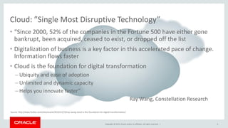 Copyright © 2015, Oracle and/or its affiliates. All rights reserved. |
• “Since 2000, 52% of the companies in the Fortune 500 have either gone
bankrupt, been acquired, ceased to exist, or dropped off the list
• Digitalization of business is a key factor in this accelerated pace of change.
Information flows faster
• Cloud is the foundation for digital transformation
– Ubiquity and ease of adoption
– Unlimited and dynamic capacity
– Helps you innovate faster”
Ray Wang, Constellation Research
Cloud: ”Single Most Disruptive Technology”
Source: http://www.forbes.com/sites/oracle/2014/12/19/ray-wang-cloud-is-the-foundation-for-digital-transformation/
4
 