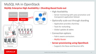 Copyright © 2015, Oracle and/or its affiliates. All rights reserved. |
MySQL HA in OpenStack
• High Availability
– Server monitoring with auto-promotion and
transparent application failover
• Optionally scale-out through sharding
– Application provides shard key
– Tools for resharding
– Global updates & tables
• Connection options
– Fabric-aware connectors
– MySQL Router
• Server provisioning using OpenStack
– Supports the Nova and Neutron APIs
MySQL Enterprise High Availability + Sharding-Based Scale-out
Router
Application
Read-slaves
SQL
HA group
Connector
Application
51
Group Replication
cluster
Fabric node
cluster
 