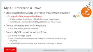 Copyright © 2015, Oracle and/or its affiliates. All rights reserved. |
• Store customized MySQL Enterprise Trove image in Glance
– Or skip all of the image related steps
• Official certified Oracle Linux + MySQL Enterprise Trove images
• Tesora DBaaS Enterprise Certified MySQL Enterprise Trove images
• Create necessary entries in Keystone
• User, role, tenant, service, endpoint
• Create MySQL datastore within Trove
– Use trove-manage client
• Sync Trove information to OpenStack’s MySQL data store (trove-manage
db_sync)
• Create MySQL datastore using new Trove machine image in Glance
MySQL Enterprise & Trove
59
 