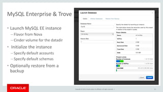 Copyright © 2015, Oracle and/or its affiliates. All rights reserved. |
MySQL Enterprise & Trove
61
• Launch MySQL EE instance
– Flavor from Nova
– Cinder volume for the datadir
• Initialize the instance
– Specify default accounts
– Specify default schemas
• Optionally restore from a
backup
 