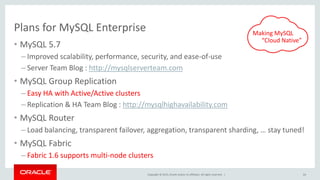 Copyright © 2015, Oracle and/or its affiliates. All rights reserved. |
Plans for MySQL Enterprise
• MySQL 5.7
– Improved scalability, performance, security, and ease-of-use
– Server Team Blog : http://mysqlserverteam.com
• MySQL Group Replication
– Easy HA with Active/Active clusters
– Replication & HA Team Blog : http://mysqlhighavailability.com
• MySQL Router
– Load balancing, transparent failover, aggregation, transparent sharding, … stay tuned!
• MySQL Fabric
– Fabric 1.6 supports multi-node clusters
64
Making MySQL
“Cloud Native”
 