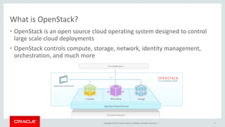 Copyright © 2015, Oracle and/or its affiliates. All rights reserved. |
What is OpenStack?
• OpenStack is an open source cloud operating system designed to control
large scale cloud deployments
• OpenStack controls compute, storage, network, identity management,
orchestration, and much more
9
 