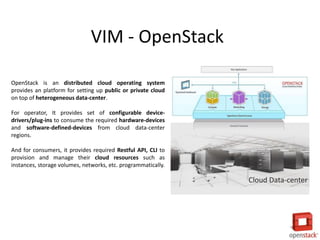 Cloud Data-center
OpenStack is an distributed cloud operating system
provides an platform for setting up public or private cloud
on top of heterogeneous data-center.
For operator, It provides set of configurable device-
drivers/plug-ins to consume the required hardware-devices
and software-defined-devices from cloud data-center
regions.
And for consumers, it provides required Restful API, CLI to
provision and manage their cloud resources such as
instances, storage volumes, networks, etc. programmatically.
VIM - OpenStack
 