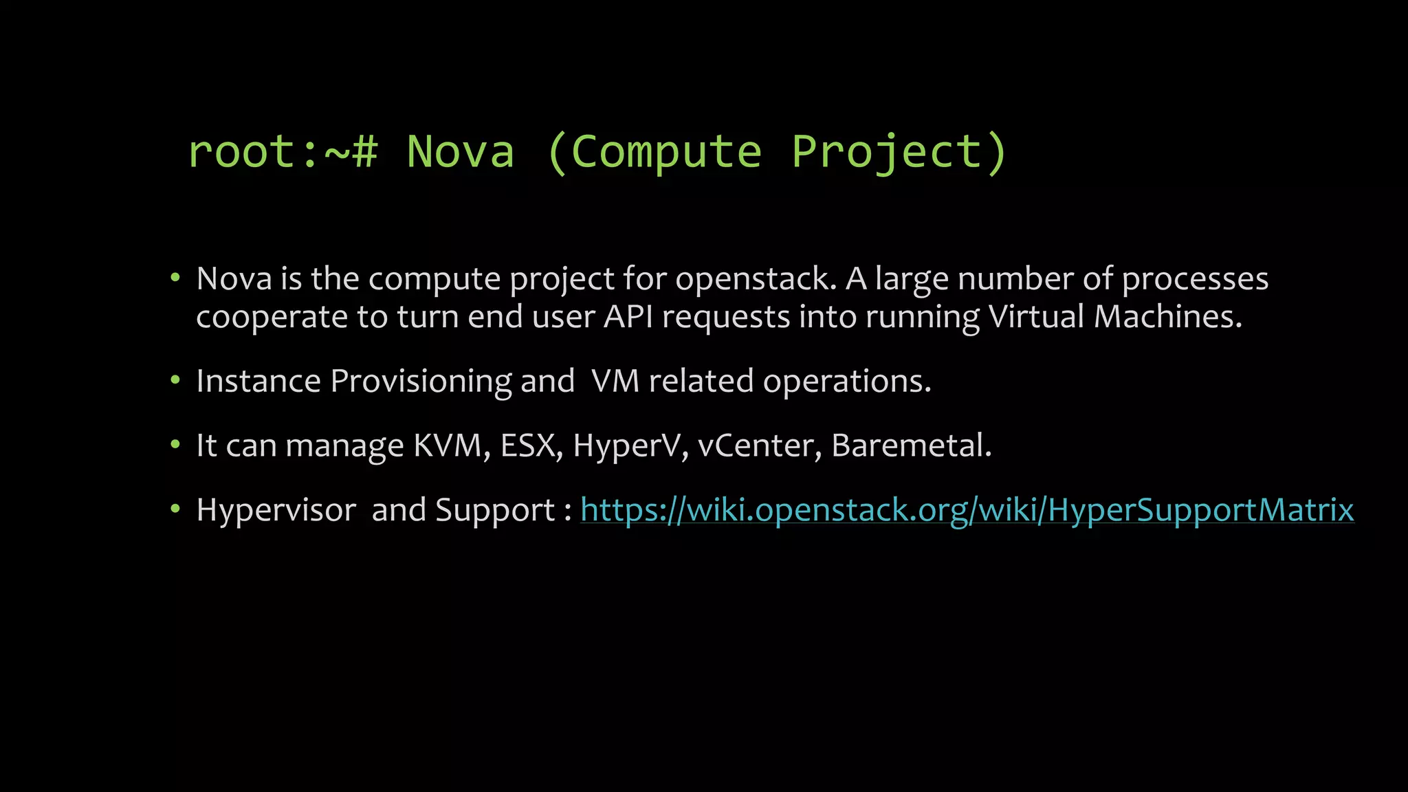 root:~# Nova (Compute Project)
• Nova is the compute project for openstack. A large number of processes
cooperate to turn end user API requests into running Virtual Machines.
• Instance Provisioning and VM related operations.
• It can manage KVM, ESX, HyperV, vCenter, Baremetal.
• Hypervisor and Support : https://wiki.openstack.org/wiki/HyperSupportMatrix
 