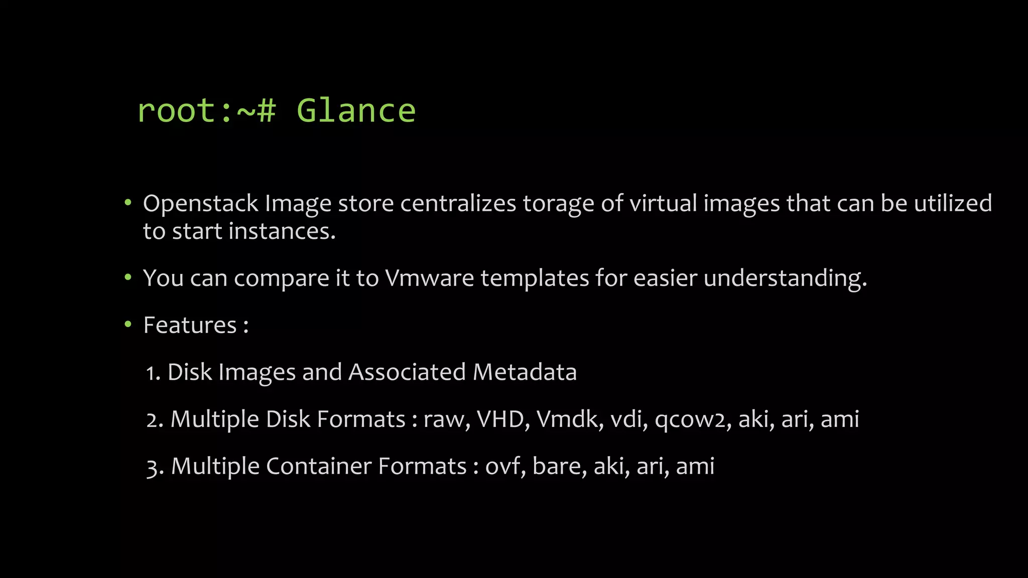 root:~# Glance
• Openstack Image store centralizes torage of virtual images that can be utilized
to start instances.
• You can compare it to Vmware templates for easier understanding.
• Features :
1. Disk Images and Associated Metadata
2. Multiple Disk Formats : raw, VHD, Vmdk, vdi, qcow2, aki, ari, ami
3. Multiple Container Formats : ovf, bare, aki, ari, ami
 