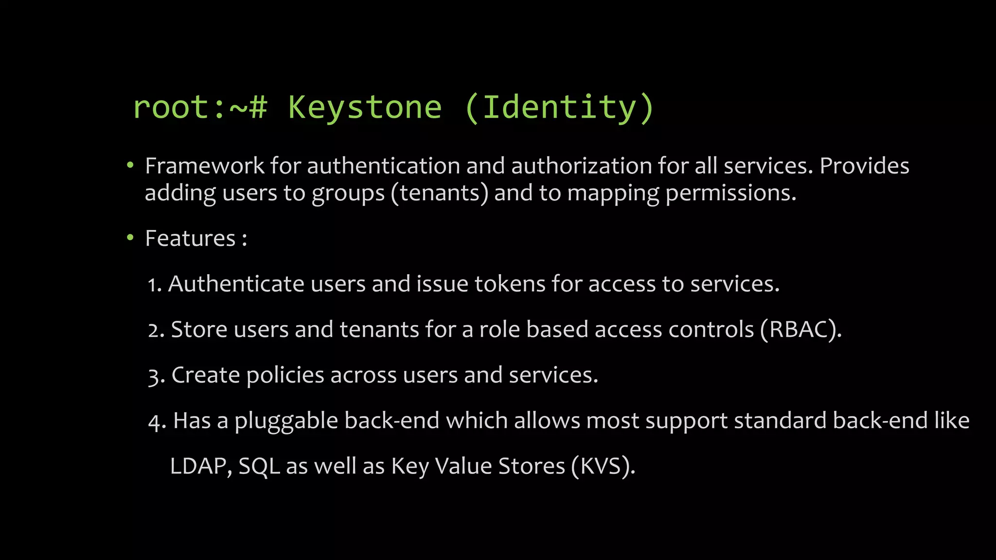 root:~# Keystone (Identity)
• Framework for authentication and authorization for all services. Provides
adding users to groups (tenants) and to mapping permissions.
• Features :
1. Authenticate users and issue tokens for access to services.
2. Store users and tenants for a role based access controls (RBAC).
3. Create policies across users and services.
4. Has a pluggable back-end which allows most support standard back-end like
LDAP, SQL as well as Key Value Stores (KVS).
 