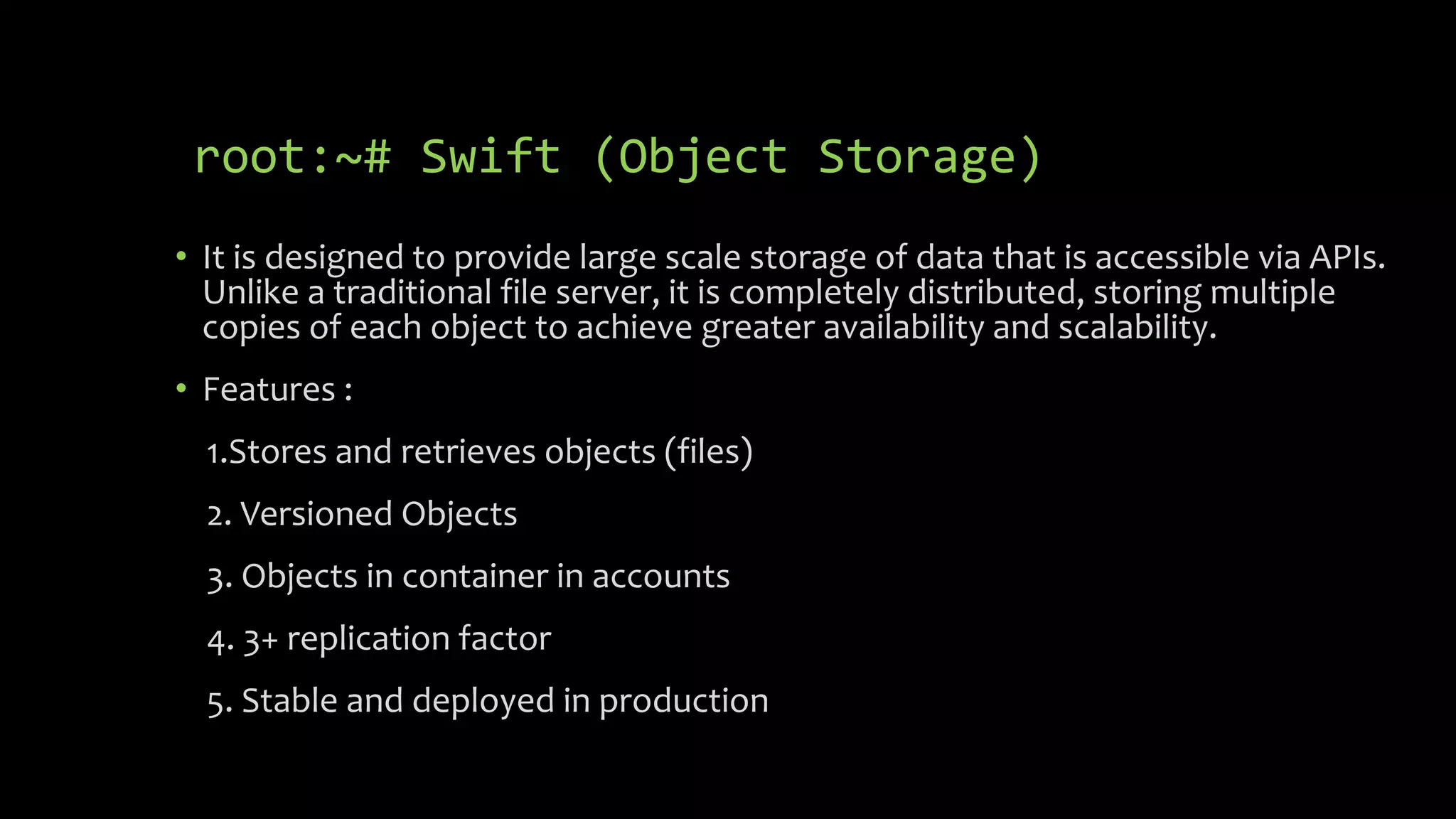 root:~# Swift (Object Storage)
• It is designed to provide large scale storage of data that is accessible via APIs.
Unlike a traditional file server, it is completely distributed, storing multiple
copies of each object to achieve greater availability and scalability.
• Features :
1.Stores and retrieves objects (files)
2. Versioned Objects
3. Objects in container in accounts
4. 3+ replication factor
5. Stable and deployed in production
 