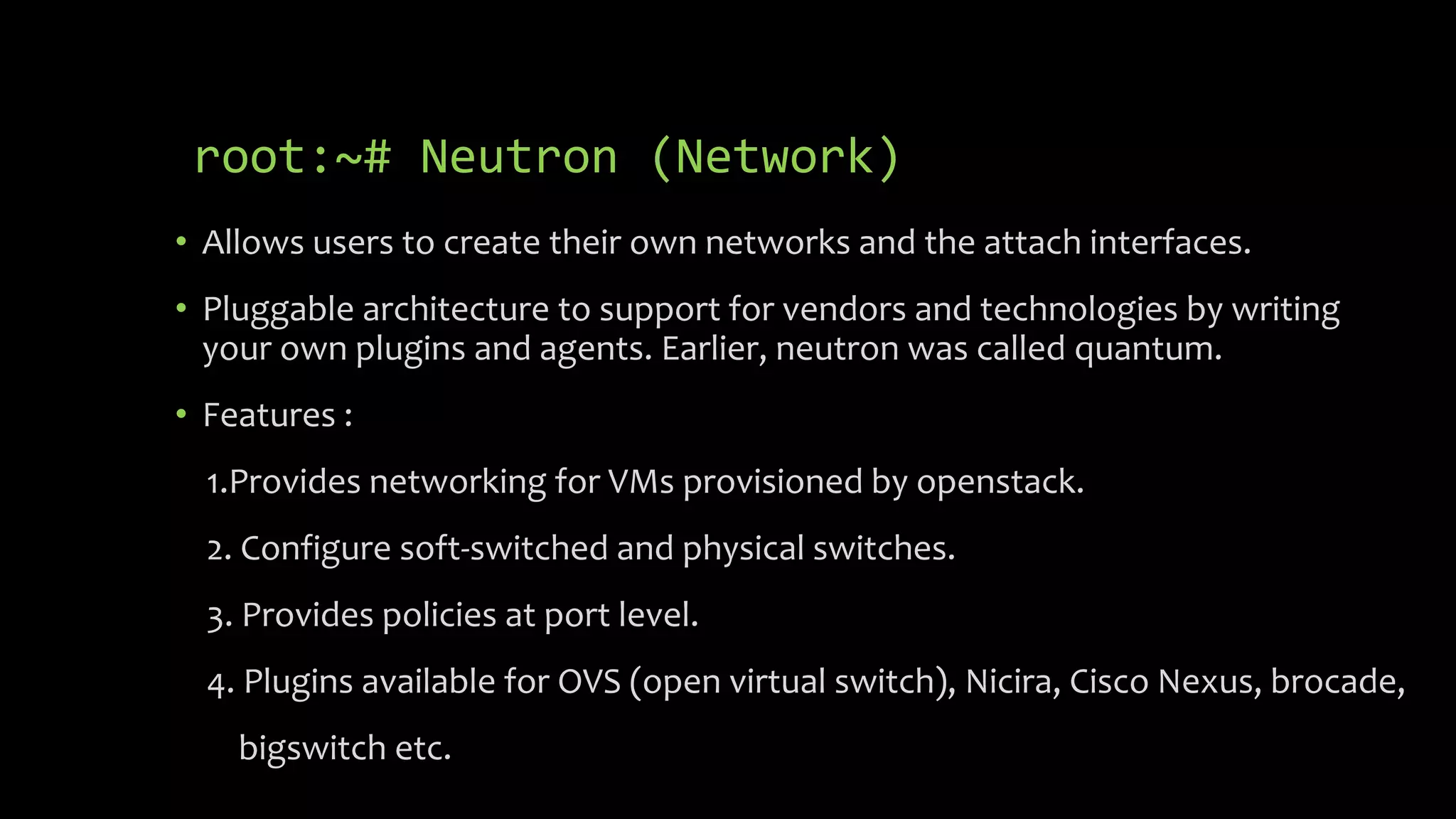 root:~# Neutron (Network)
• Allows users to create their own networks and the attach interfaces.
• Pluggable architecture to support for vendors and technologies by writing
your own plugins and agents. Earlier, neutron was called quantum.
• Features :
1.Provides networking for VMs provisioned by openstack.
2. Configure soft-switched and physical switches.
3. Provides policies at port level.
4. Plugins available for OVS (open virtual switch), Nicira, Cisco Nexus, brocade,
bigswitch etc.
 