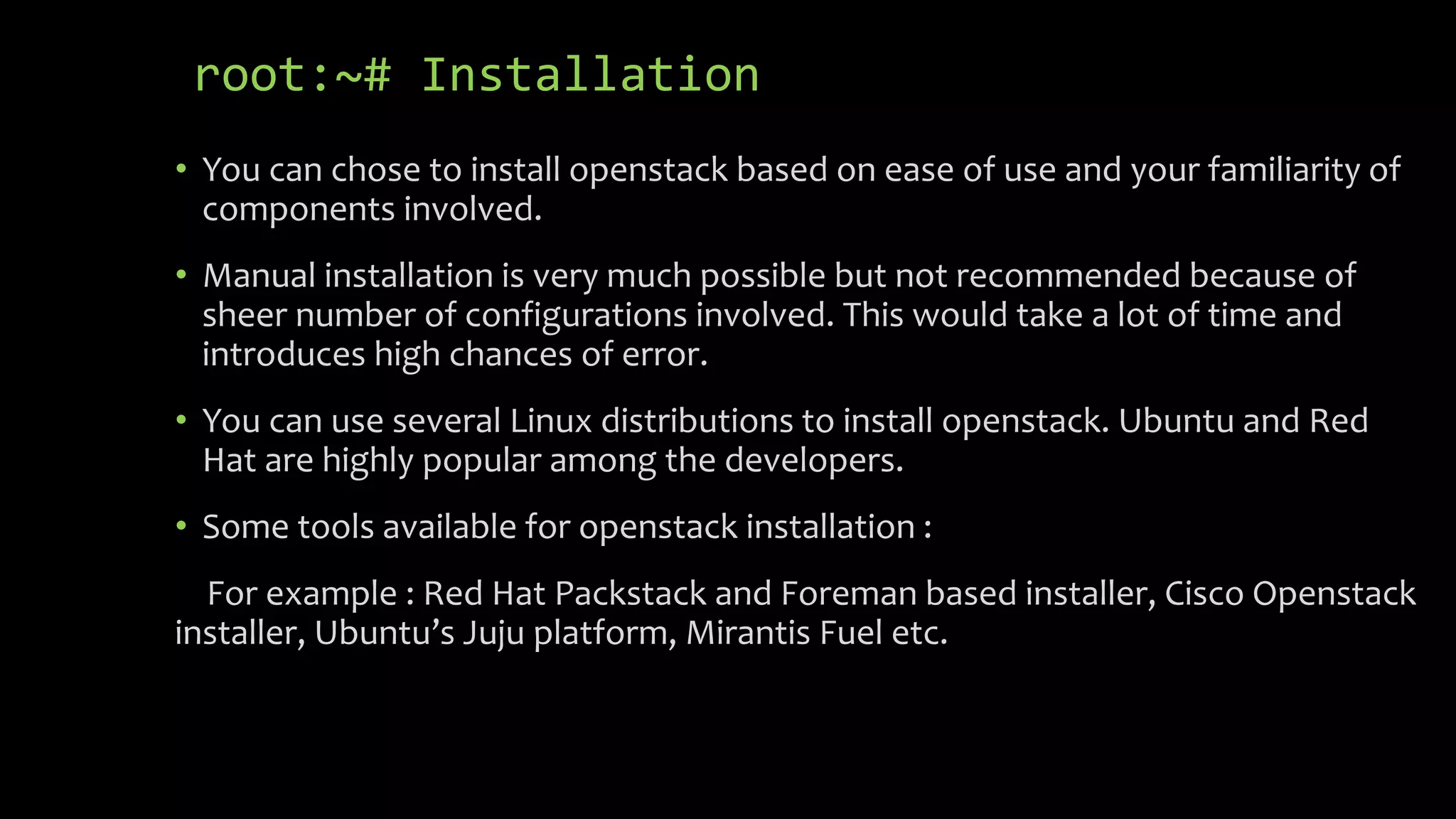root:~# Installation
• You can chose to install openstack based on ease of use and your familiarity of
components involved.
• Manual installation is very much possible but not recommended because of
sheer number of configurations involved. This would take a lot of time and
introduces high chances of error.
• You can use several Linux distributions to install openstack. Ubuntu and Red
Hat are highly popular among the developers.
• Some tools available for openstack installation :
For example : Red Hat Packstack and Foreman based installer, Cisco Openstack
installer, Ubuntu’s Juju platform, Mirantis Fuel etc.
 