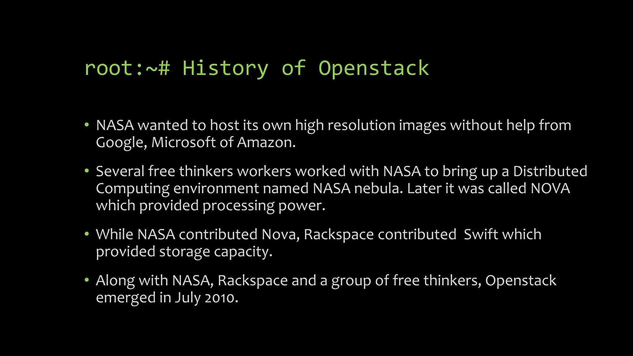root:~# History of Openstack
• NASA wanted to host its own high resolution images without help from
Google, Microsoft of Amazon.
• Several free thinkers workers worked with NASA to bring up a Distributed
Computing environment named NASA nebula. Later it was called NOVA
which provided processing power.
• While NASA contributed Nova, Rackspace contributed Swift which
provided storage capacity.
• Along with NASA, Rackspace and a group of free thinkers, Openstack
emerged in July 2010.
 