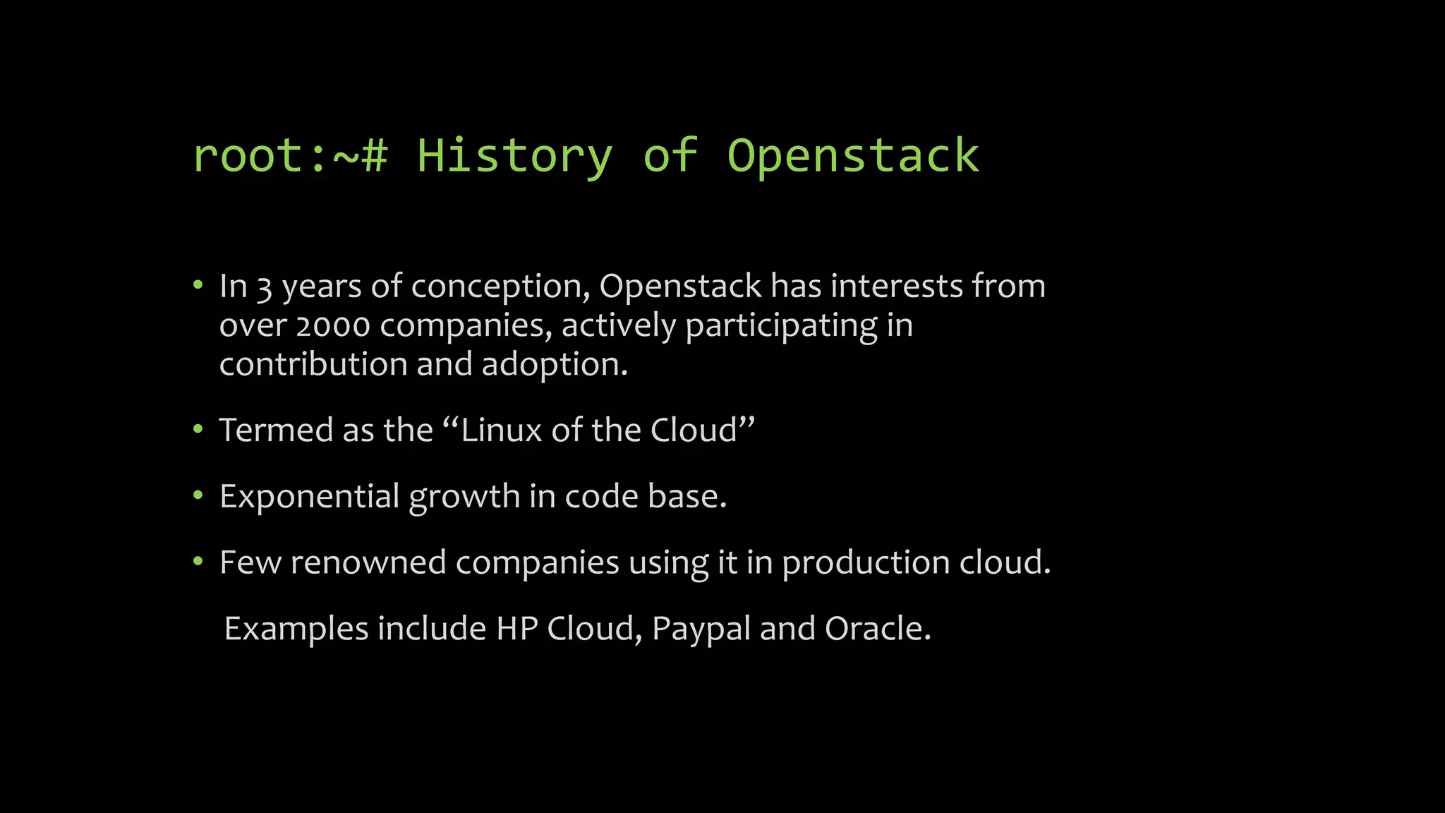 root:~# History of Openstack
• In 3 years of conception, Openstack has interests from
over 2000 companies, actively participating in
contribution and adoption.
• Termed as the “Linux of the Cloud”
• Exponential growth in code base.
• Few renowned companies using it in production cloud.
Examples include HP Cloud, Paypal and Oracle.
 