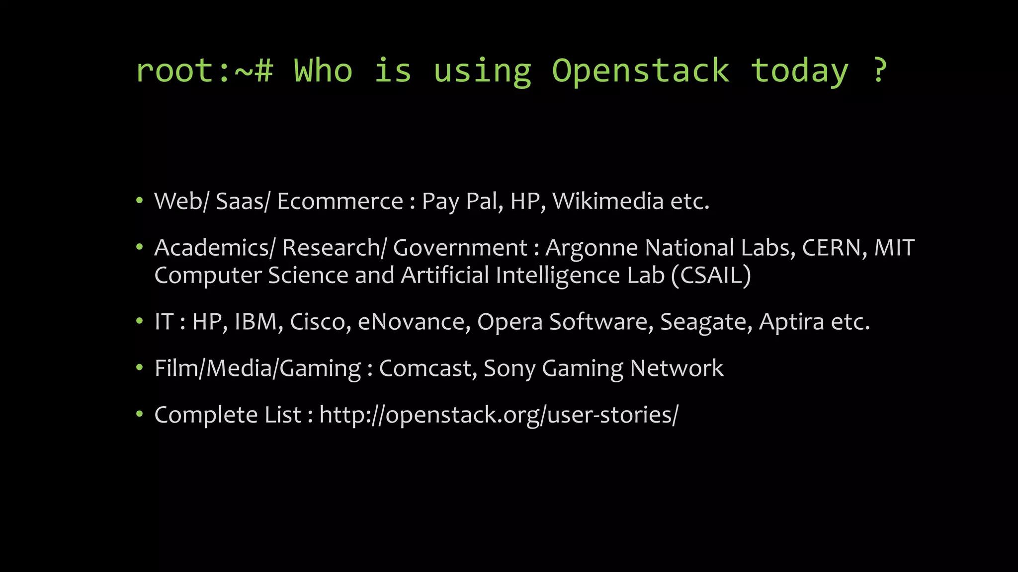 root:~# Who is using Openstack today ?
• Web/ Saas/ Ecommerce : Pay Pal, HP, Wikimedia etc.
• Academics/ Research/ Government : Argonne National Labs, CERN, MIT
Computer Science and Artificial Intelligence Lab (CSAIL)
• IT : HP, IBM, Cisco, eNovance, Opera Software, Seagate, Aptira etc.
• Film/Media/Gaming : Comcast, Sony Gaming Network
• Complete List : http://openstack.org/user-stories/
 