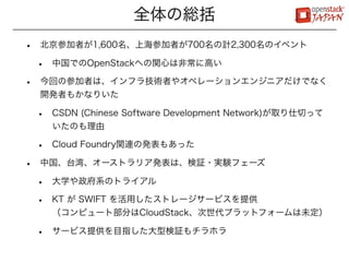 全体の総括
•   北京参加者が1,600名、上海参加者が700名の計2,300名のイベント

    •   中国でのOpenStackへの関心は非常に高い

•   今回の参加者は、インフラ技術者やオペレーションエンジニアだけでなく
    開発者もかなりいた

    •   CSDN (Chinese Software Development Network)が取り仕切って
        いたのも理由

    •   Cloud Foundry関連の発表もあった

•   中国、台湾、オーストラリア発表は、検証・実験フェーズ

    •   大学や政府系のトライアル

    •   KT が SWIFT を活用したストレージサービスを提供
        （コンピュート部分はCloudStack、次世代プラットフォームは未定）

    •   サービス提供を目指した大型検証もチラホラ
 