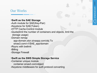 Our Works

•Swift as the SAE Storage
-Auth module for SAE(Key-Pair)
-Keystone for SAE(Token)
-HTTP Cache-Control module
-Quota(limit the number of containers and objects, limit the
 storage usage)
-Domain remap
   app-domain.stor.sinaapp.com/obj To
   sinas3.com/v1/SAE_app/domain
-Rsync with bwlimit
-Billing
-Storage Firewall

•Swift as the SWS Simple Storage Service
-Container unique module
  container.sinas3.com/object
-Keystone middleware for auth protocol converting
 