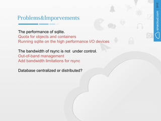 Problems&Imporvements

The performance of sqlite.
Quota for objects and containers
Running sqlite on the high performance I/O devices

The bandwidth of rsync is not under control.
Out-of-band management
Add bandwidth limitations for rsync

Database centralized or distributed?
 