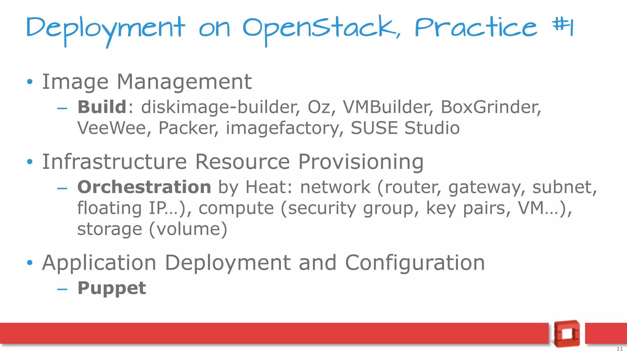 11
Deployment on OpenStack, Practice #1
• Image Management
– Build: diskimage-builder, Oz, VMBuilder, BoxGrinder,
VeeWee, Packer, imagefactory, SUSE Studio
• Infrastructure Resource Provisioning
– Orchestration by Heat: network (router, gateway, subnet,
floating IP…), compute (security group, key pairs, VM…),
storage (volume)
• Application Deployment and Configuration
– Puppet
 