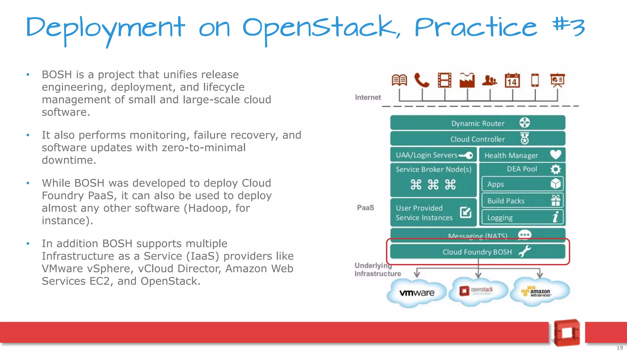 19
• BOSH is a project that unifies release
engineering, deployment, and lifecycle
management of small and large-scale cloud
software.
• It also performs monitoring, failure recovery, and
software updates with zero-to-minimal
downtime.
• While BOSH was developed to deploy Cloud
Foundry PaaS, it can also be used to deploy
almost any other software (Hadoop, for
instance).
• In addition BOSH supports multiple
Infrastructure as a Service (IaaS) providers like
VMware vSphere, vCloud Director, Amazon Web
Services EC2, and OpenStack.
Deployment on OpenStack, Practice #3
 