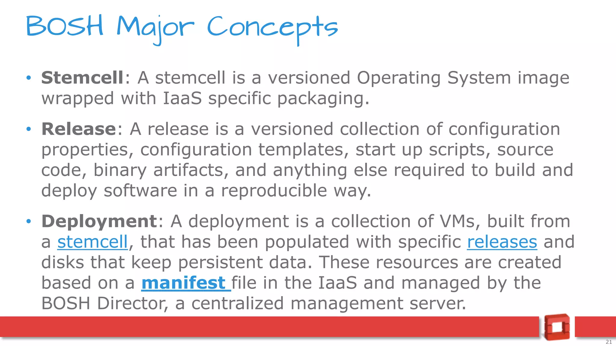 21
• Stemcell: A stemcell is a versioned Operating System image
wrapped with IaaS specific packaging.
• Release: A release is a versioned collection of configuration
properties, configuration templates, start up scripts, source
code, binary artifacts, and anything else required to build and
deploy software in a reproducible way.
• Deployment: A deployment is a collection of VMs, built from
a stemcell, that has been populated with specific releases and
disks that keep persistent data. These resources are created
based on a manifest file in the IaaS and managed by the
BOSH Director, a centralized management server.
BOSH Major Concepts
 