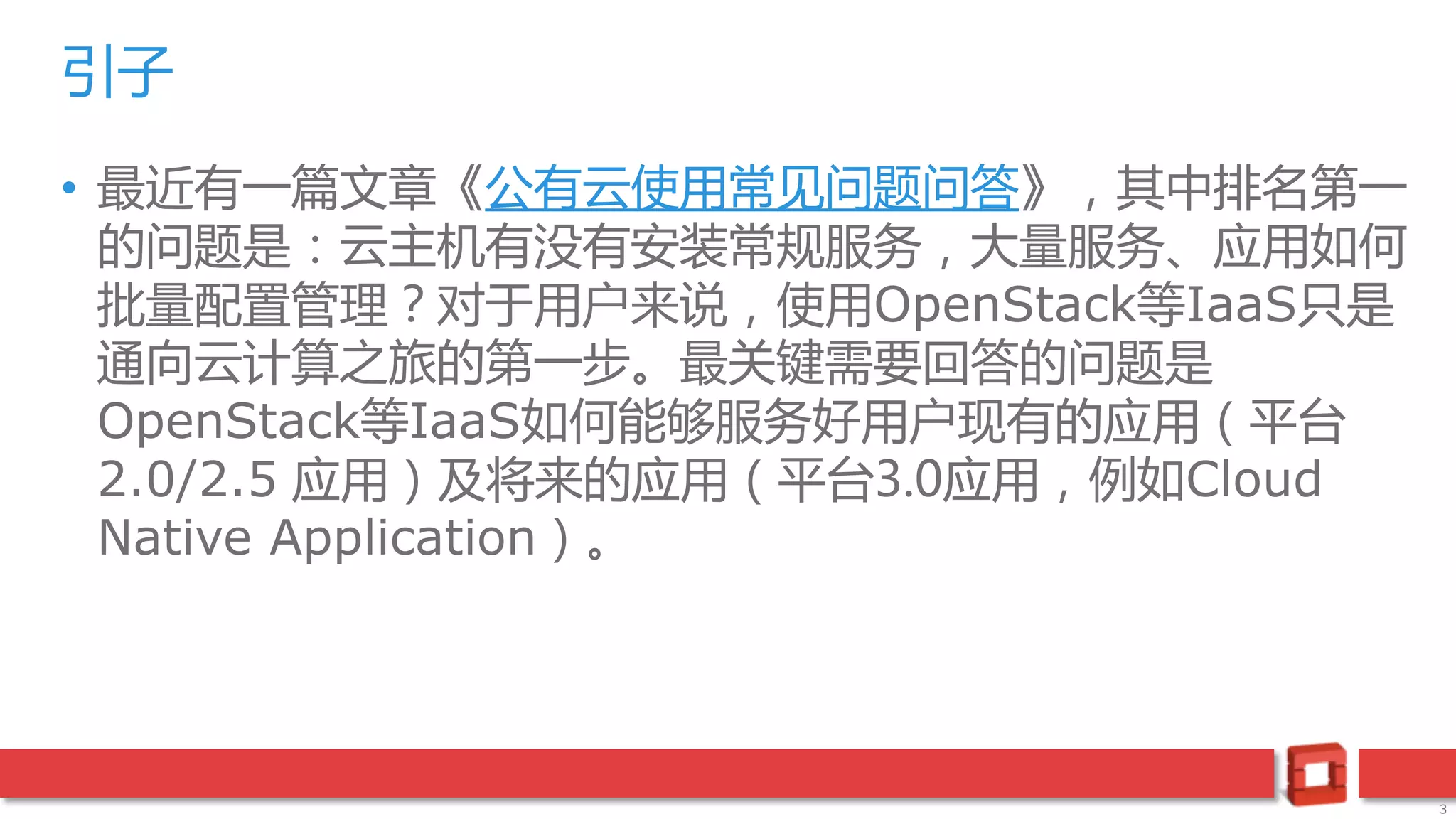 3
• 最近有一篇文章《公有云使用常见问题问答》，其中排名第一
的问题是：云主机有没有安装常规服务，大量服务、应用如何
批量配置管理？对于用户来说，使用OpenStack等IaaS只是
通向云计算之旅的第一步。最关键需要回答的问题是
OpenStack等IaaS如何能够服务好用户现有的应用（平台
2.0/2.5 应用）及将来的应用（平台3.0应用，例如Cloud
Native Application）。
引子
 