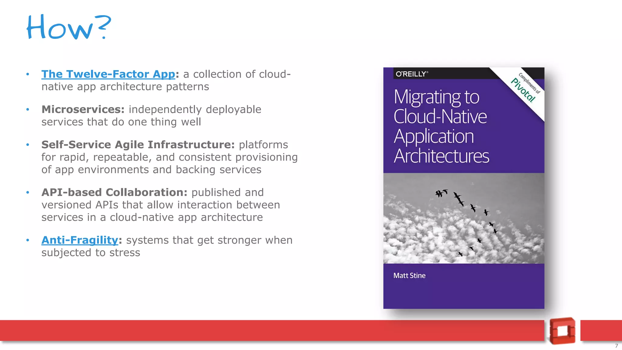 7
• The Twelve-Factor App: a collection of cloud-
native app architecture patterns
• Microservices: independently deployable
services that do one thing well
• Self-Service Agile Infrastructure: platforms
for rapid, repeatable, and consistent provisioning
of app environments and backing services
• API-based Collaboration: published and
versioned APIs that allow interaction between
services in a cloud-native app architecture
• Anti-Fragility: systems that get stronger when
subjected to stress
How?
 