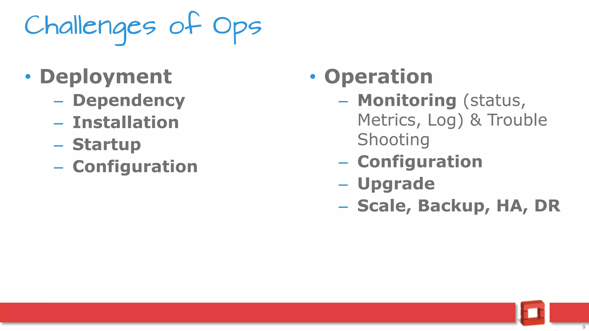 9
• Deployment
– Dependency
– Installation
– Startup
– Configuration
• Operation
– Monitoring (status,
Metrics, Log) & Trouble
Shooting
– Configuration
– Upgrade
– Scale, Backup, HA, DR
Challenges of Ops
 