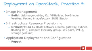 11
Deployment on OpenStack, Practice #1
• Image Management
– Build: diskimage-builder, Oz, VMBuilder, BoxGrinder,
VeeWee, Packer, imagefactory, SUSE Studio
• Infrastructure Resource Provisioning
– Orchestration by Heat: network (router, gateway, subnet,
floating IP…), compute (security group, key pairs, VM…),
storage (volume)
• Application Deployment and Configuration
– Puppet
 