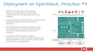 19
• BOSH is a project that unifies release
engineering, deployment, and lifecycle
management of small and large-scale cloud
software.
• It also performs monitoring, failure recovery, and
software updates with zero-to-minimal
downtime.
• While BOSH was developed to deploy Cloud
Foundry PaaS, it can also be used to deploy
almost any other software (Hadoop, for
instance).
• In addition BOSH supports multiple
Infrastructure as a Service (IaaS) providers like
VMware vSphere, vCloud Director, Amazon Web
Services EC2, and OpenStack.
Deployment on OpenStack, Practice #3
 