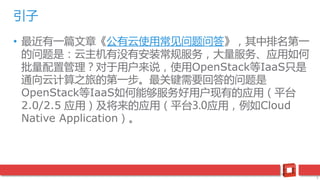 3
• 最近有一篇文章《公有云使用常见问题问答》，其中排名第一
的问题是：云主机有没有安装常规服务，大量服务、应用如何
批量配置管理？对于用户来说，使用OpenStack等IaaS只是
通向云计算之旅的第一步。最关键需要回答的问题是
OpenStack等IaaS如何能够服务好用户现有的应用（平台
2.0/2.5 应用）及将来的应用（平台3.0应用，例如Cloud
Native Application）。
引子
 