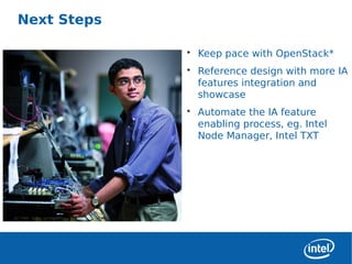 Next Steps

                 • Keep pace with OpenStack*
                 • Reference design with more IA
                   features integration and
                   showcase
                 • Automate the IA feature
                   enabling process, eg. Intel
                   Node Manager, Intel TXT




6
 